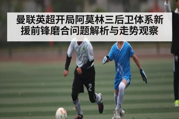 曼联英超开局阿莫林三后卫体系新援前锋磨合问题解析与走势观察