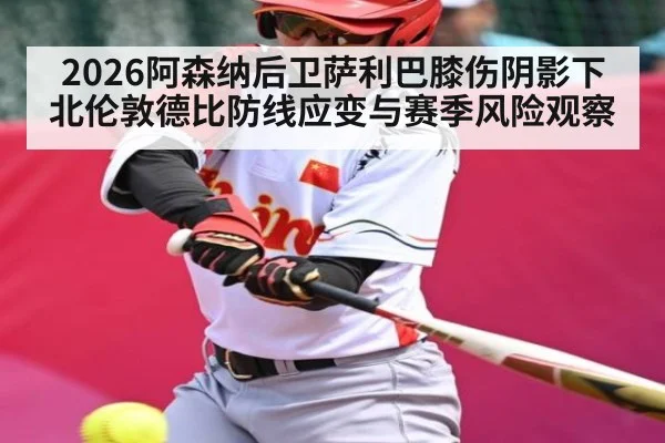 2026阿森纳后卫萨利巴膝伤阴影下北伦敦德比防线应变与赛季风险观察