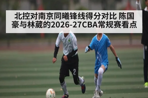 北控对南京同曦锋线得分对比 陈国豪与林葳的2026-27CBA常规赛看点