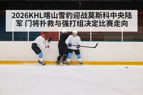 2026KHL喀山雪豹迎战莫斯科中央陆军 门将扑救与强打组决定比赛走向